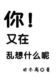 你！又在乱想什幺呢最新章节 听冬离经典小说在线阅读