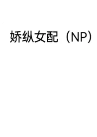 《娇纵女配（NP）》最新更新 反犬作品全集免费阅读